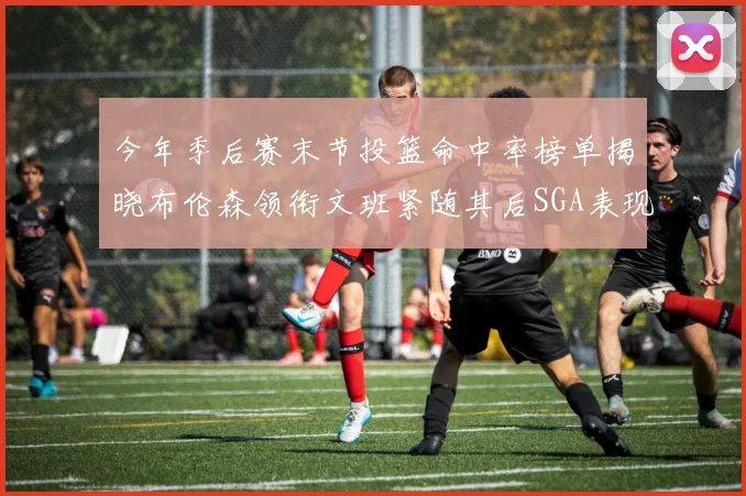 今年季后赛末节投篮命中率榜单揭晓布伦森领衔文班紧随其后SGA表现不俗
