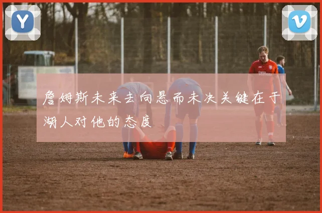 詹姆斯未来去向悬而未决关键在于湖人对他的态度