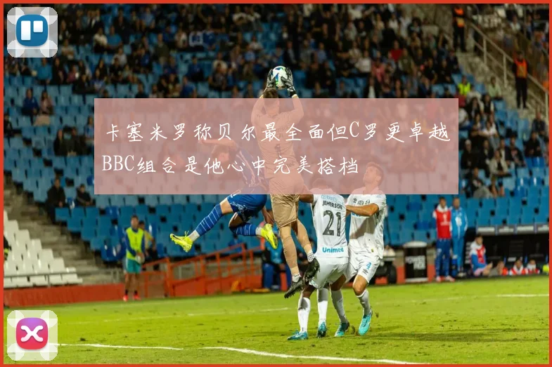 卡塞米罗称贝尔最全面但C罗更卓越BBC组合是他心中完美搭档