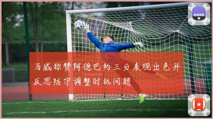 马威称赞阿德巴约三分表现出色并反思防守调整时机问题