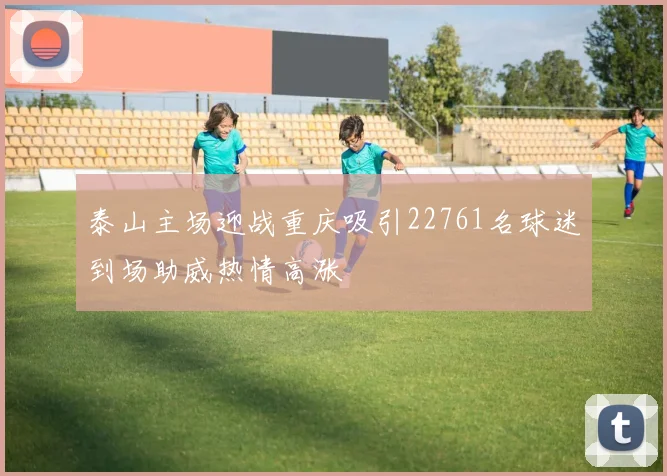 泰山主场迎战重庆吸引22761名球迷到场助威热情高涨