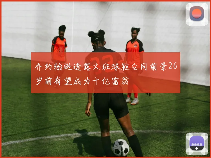 乔约翰逊透露文班球鞋合同前景26岁前有望成为十亿富翁