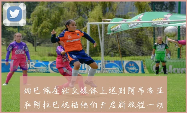 姆巴佩在社交媒体上送别阿韦洛亚和阿拉巴祝福他们开启新旅程一切顺利