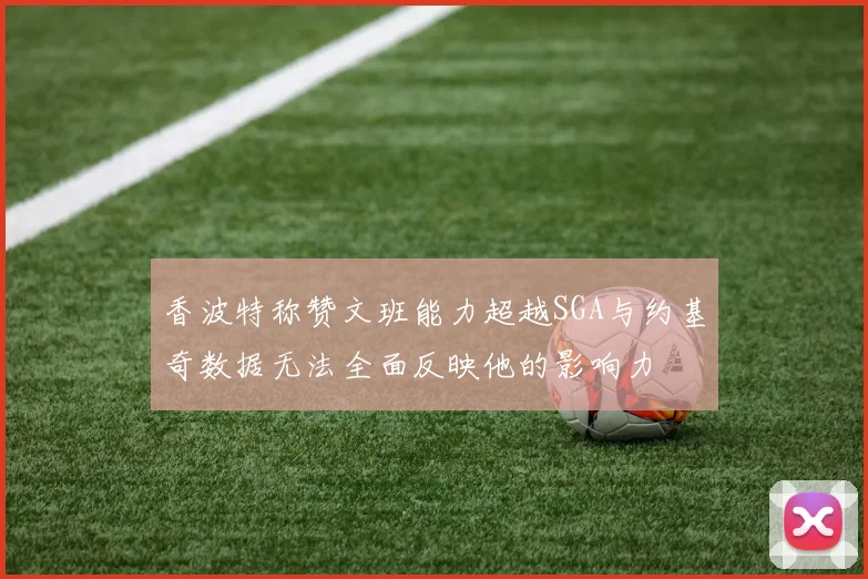 香波特称赞文班能力超越SGA与约基奇数据无法全面反映他的影响力