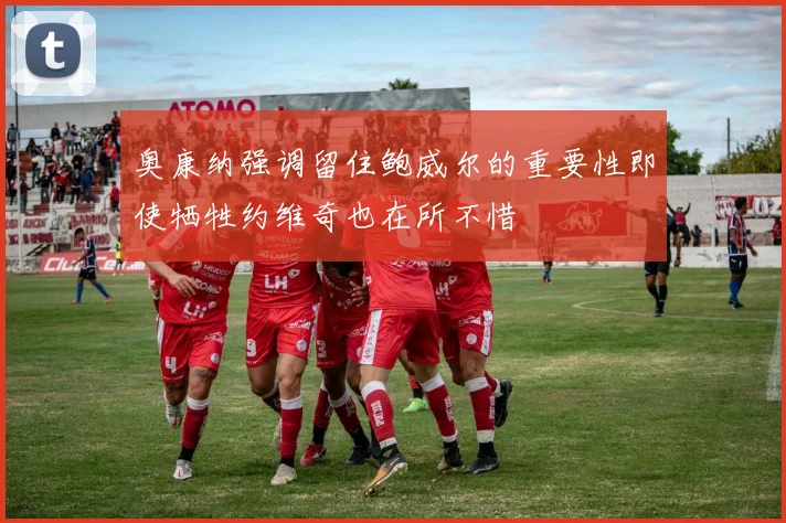 奥康纳强调留住鲍威尔的重要性即使牺牲约维奇也在所不惜