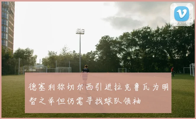 德塞利称切尔西引进拉克鲁瓦为明智之举但仍需寻找球队领袖