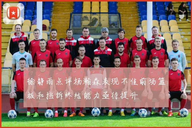 徐静雨点评杨瀚森表现不佳前场篮板和挡拆终结能力亟待提升