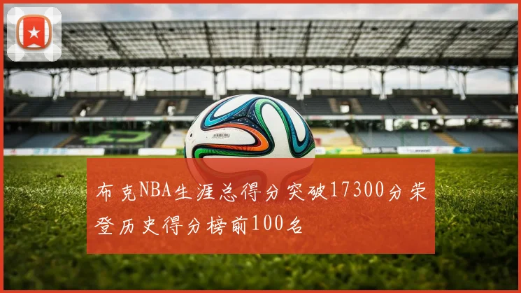 布克NBA生涯总得分突破17300分荣登历史得分榜前100名