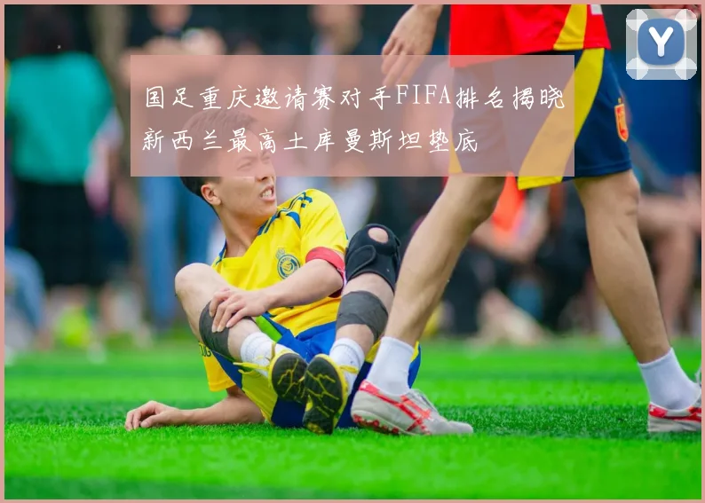 国足重庆邀请赛对手FIFA排名揭晓新西兰最高土库曼斯坦垫底