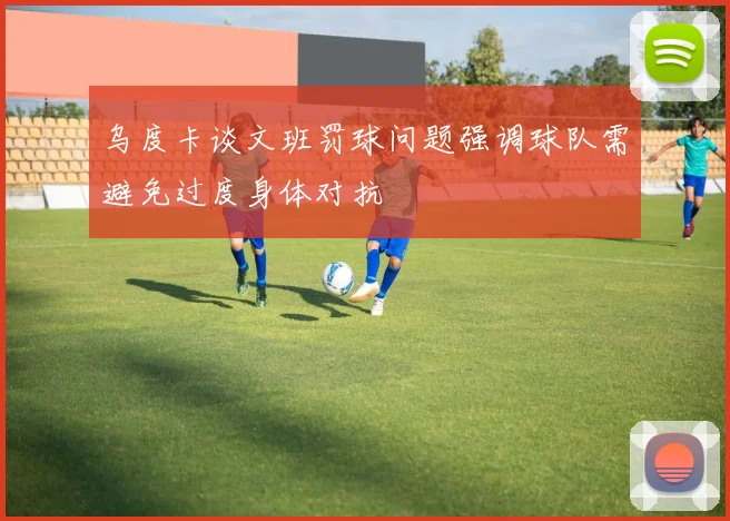 乌度卡谈文班罚球问题强调球队需避免过度身体对抗
