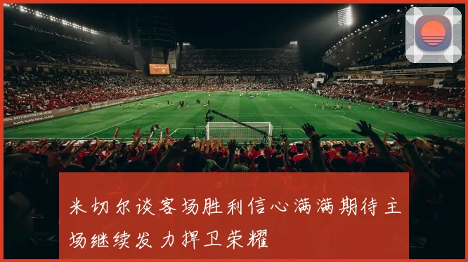 米切尔谈客场胜利信心满满期待主场继续发力捍卫荣耀