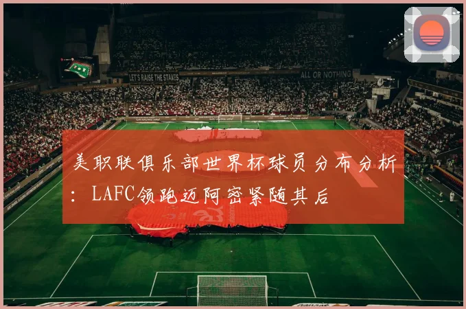 美职联俱乐部世界杯球员分布分析：LAFC领跑迈阿密紧随其后