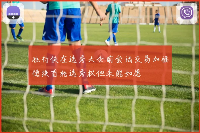 独行侠在选秀大会前尝试交易加福德换首轮选秀权但未能如愿