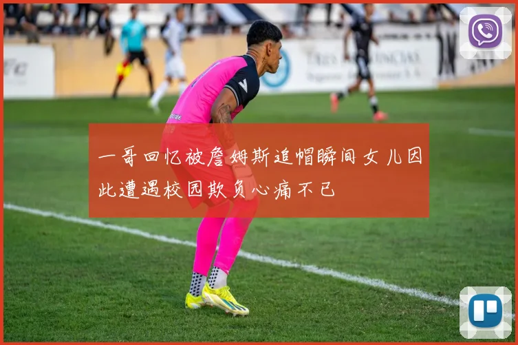 一哥回忆被詹姆斯追帽瞬间女儿因此遭遇校园欺负心痛不已