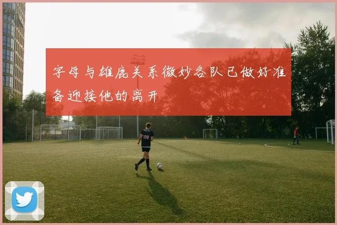 字母与雄鹿关系微妙各队已做好准备迎接他的离开