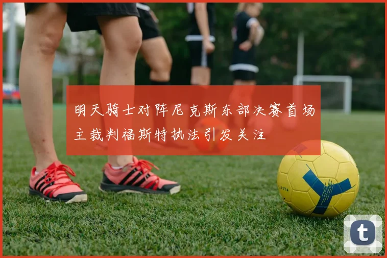 明天骑士对阵尼克斯东部决赛首场主裁判福斯特执法引发关注